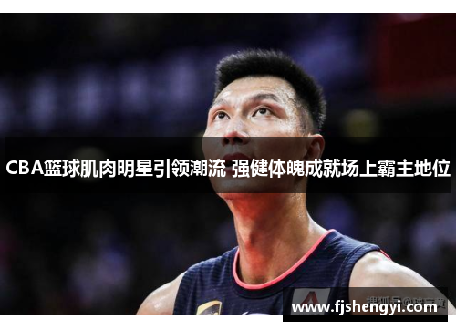 CBA篮球肌肉明星引领潮流 强健体魄成就场上霸主地位