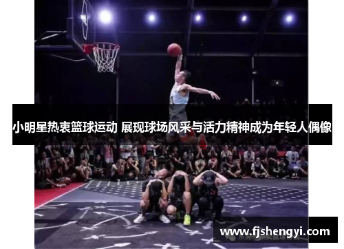 小明星热衷篮球运动 展现球场风采与活力精神成为年轻人偶像